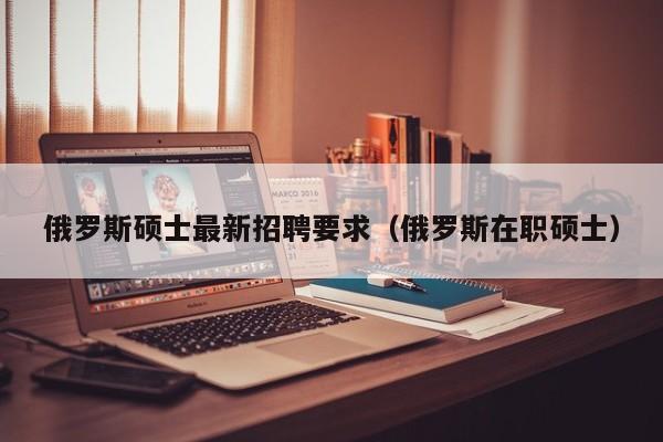 俄罗斯硕士最新招聘要求（俄罗斯在职硕士）-第1张图片-公办高校硕士招聘信息-最新高校硕士招聘信息-公办高校招聘条件