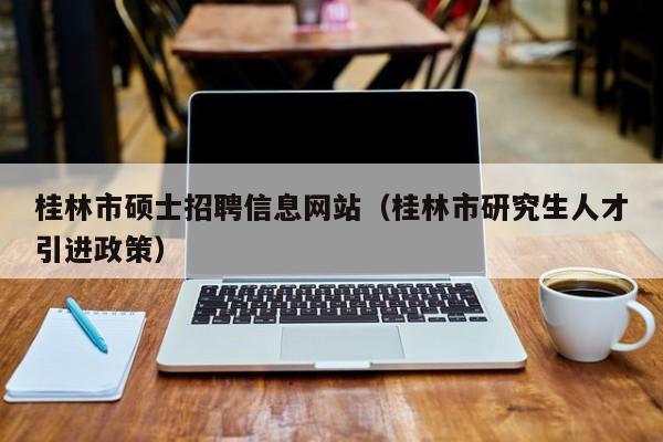 桂林市硕士招聘信息网站（桂林市研究生人才引进政策）-第1张图片-公办高校硕士招聘信息-最新高校硕士招聘信息-公办高校招聘条件