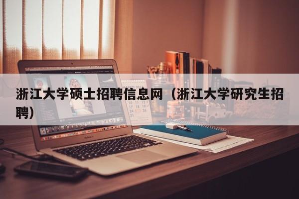 浙江大学硕士招聘信息网（浙江大学研究生招聘）-第1张图片-公办高校硕士招聘信息-最新高校硕士招聘信息-公办高校招聘条件