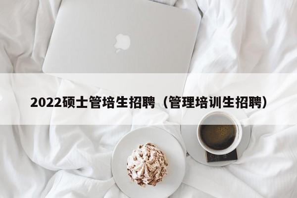 2022硕士管培生招聘（管理培训生招聘）-第1张图片-公办高校硕士招聘信息-最新高校硕士招聘信息-公办高校招聘条件