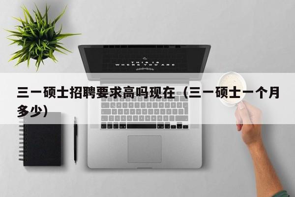 三一硕士招聘要求高吗现在（三一硕士一个月多少）-第1张图片-公办高校硕士招聘信息-最新高校硕士招聘信息-公办高校招聘条件