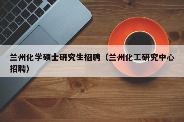 兰州化学硕士研究生招聘（兰州化工研究中心招聘）-第1张图片-公办高校硕士招聘信息-最新高校硕士招聘信息-公办高校招聘条件