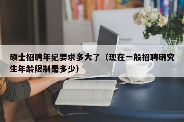 硕士招聘年纪要求多大了（现在一般招聘研究生年龄限制是多少）-第1张图片-公办高校硕士招聘信息-最新高校硕士招聘信息-公办高校招聘条件
