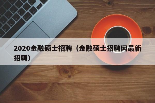 2020金融硕士招聘（金融硕士招聘网最新招聘）-第1张图片-公办高校硕士招聘信息-最新高校硕士招聘信息-公办高校招聘条件
