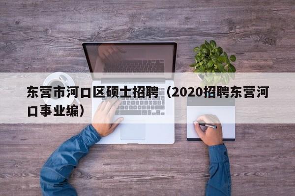 东营市河口区硕士招聘（2020招聘东营河口事业编）-第1张图片-公办高校硕士招聘信息-最新高校硕士招聘信息-公办高校招聘条件