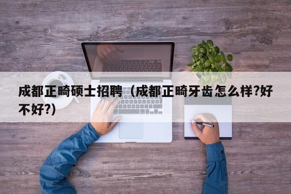 成都正畸硕士招聘（成都正畸牙齿怎么样?好不好?）-第1张图片-公办高校硕士招聘信息-最新高校硕士招聘信息-公办高校招聘条件