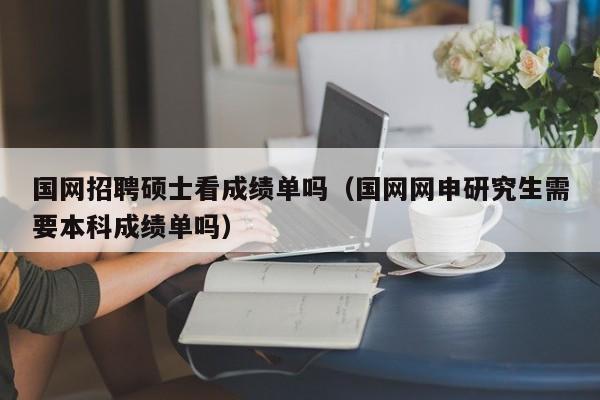 国网招聘硕士看成绩单吗（国网网申研究生需要本科成绩单吗）-第1张图片-公办高校硕士招聘信息-最新高校硕士招聘信息-公办高校招聘条件