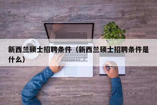 新西兰硕士招聘条件（新西兰硕士招聘条件是什么）-第1张图片-公办高校硕士招聘信息-最新高校硕士招聘信息-公办高校招聘条件