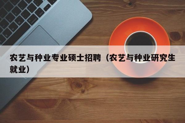 农艺与种业专业硕士招聘（农艺与种业研究生就业）-第1张图片-公办高校硕士招聘信息-最新高校硕士招聘信息-公办高校招聘条件
