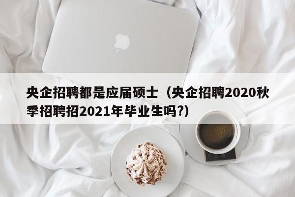 央企招聘都是应届硕士（央企招聘2020秋季招聘招2021年毕业生吗?）-第1张图片-公办高校硕士招聘信息-最新高校硕士招聘信息-公办高校招聘条件