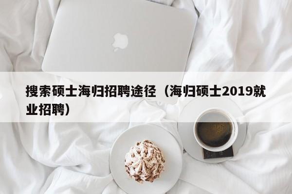搜索硕士海归招聘途径（海归硕士2019就业招聘）-第1张图片-公办高校硕士招聘信息-最新高校硕士招聘信息-公办高校招聘条件