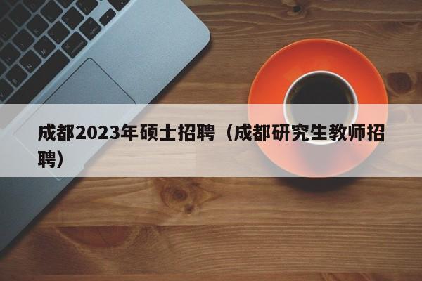 成都2023年硕士招聘（成都研究生教师招聘）-第1张图片-公办高校硕士招聘信息-最新高校硕士招聘信息-公办高校招聘条件