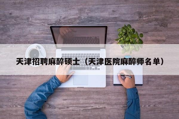 天津招聘麻醉硕士（天津医院麻醉师名单）-第1张图片-公办高校硕士招聘信息-最新高校硕士招聘信息-公办高校招聘条件
