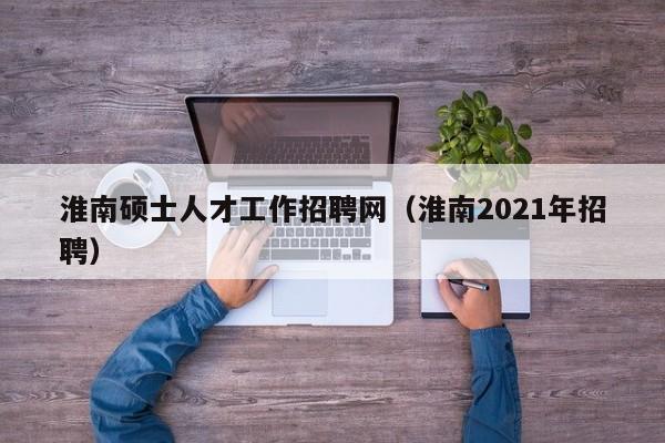 淮南硕士人才工作招聘网（淮南2021年招聘）-第1张图片-公办高校硕士招聘信息-最新高校硕士招聘信息-公办高校招聘条件