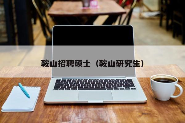 鞍山招聘硕士（鞍山研究生）-第1张图片-公办高校硕士招聘信息-最新高校硕士招聘信息-公办高校招聘条件