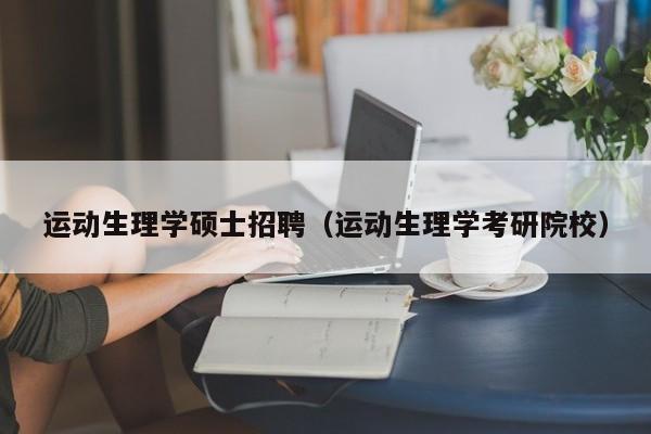 运动生理学硕士招聘（运动生理学考研院校）-第1张图片-公办高校硕士招聘信息-最新高校硕士招聘信息-公办高校招聘条件