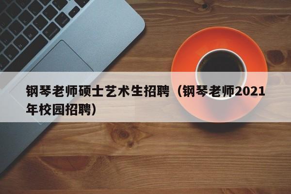 钢琴老师硕士艺术生招聘（钢琴老师2021年校园招聘）-第1张图片-公办高校硕士招聘信息-最新高校硕士招聘信息-公办高校招聘条件