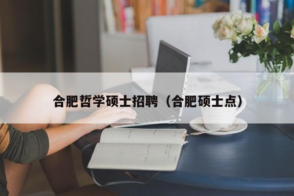 合肥哲学硕士招聘（合肥硕士点）-第1张图片-公办高校硕士招聘信息-最新高校硕士招聘信息-公办高校招聘条件