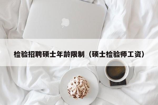 检验招聘硕士年龄限制（硕士检验师工资）-第1张图片-公办高校硕士招聘信息-最新高校硕士招聘信息-公办高校招聘条件