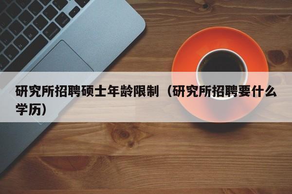 研究所招聘硕士年龄限制（研究所招聘要什么学历）-第1张图片-公办高校硕士招聘信息-最新高校硕士招聘信息-公办高校招聘条件