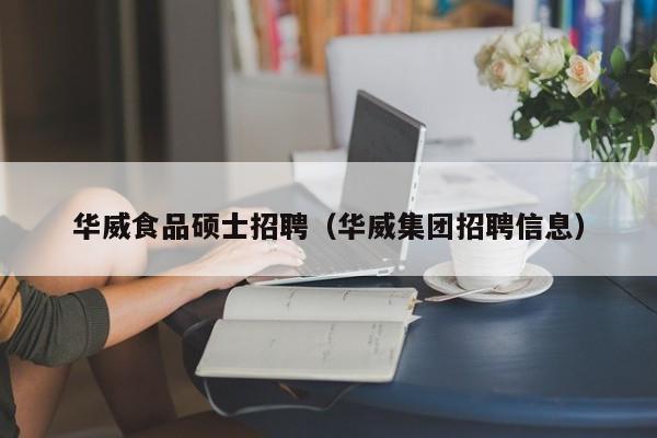 华威食品硕士招聘（华威集团招聘信息）-第1张图片-公办高校硕士招聘信息-最新高校硕士招聘信息-公办高校招聘条件