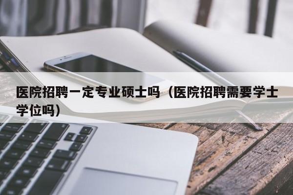 医院招聘一定专业硕士吗（医院招聘需要学士学位吗）-第1张图片-公办高校硕士招聘信息-最新高校硕士招聘信息-公办高校招聘条件