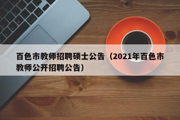 百色市教师招聘硕士公告（2021年百色市教师公开招聘公告）-第1张图片-公办高校硕士招聘信息-最新高校硕士招聘信息-公办高校招聘条件