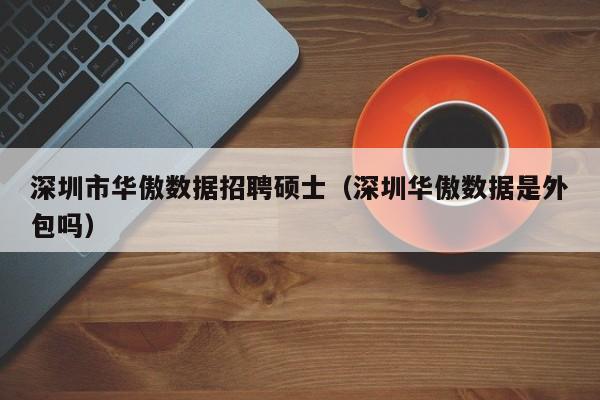 深圳市华傲数据招聘硕士（深圳华傲数据是外包吗）-第1张图片-公办高校硕士招聘信息-最新高校硕士招聘信息-公办高校招聘条件