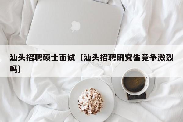 汕头招聘硕士面试（汕头招聘研究生竞争激烈吗）-第1张图片-公办高校硕士招聘信息-最新高校硕士招聘信息-公办高校招聘条件