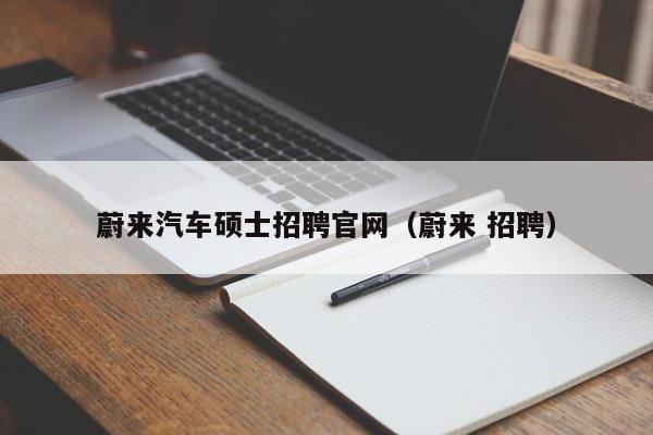 蔚来汽车硕士招聘官网（蔚来 招聘）-第1张图片-公办高校硕士招聘信息-最新高校硕士招聘信息-公办高校招聘条件