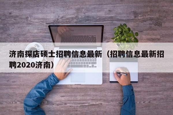 济南探店硕士招聘信息最新（招聘信息最新招聘2020济南）-第1张图片-公办高校硕士招聘信息-最新高校硕士招聘信息-公办高校招聘条件