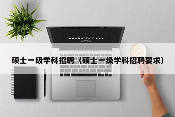 硕士一级学科招聘（硕士一级学科招聘要求）-第1张图片-公办高校硕士招聘信息-最新高校硕士招聘信息-公办高校招聘条件
