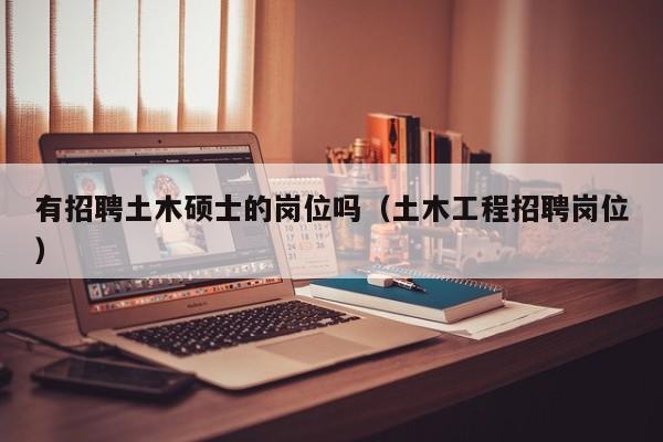 有招聘土木硕士的岗位吗（土木工程招聘岗位）-第1张图片-公办高校硕士招聘信息-最新高校硕士招聘信息-公办高校招聘条件