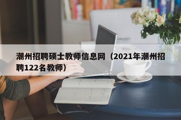 潮州招聘硕士教师信息网（2021年潮州招聘122名教师）-第1张图片-公办高校硕士招聘信息-最新高校硕士招聘信息-公办高校招聘条件