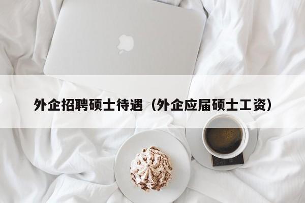 外企招聘硕士待遇（外企应届硕士工资）-第1张图片-公办高校硕士招聘信息-最新高校硕士招聘信息-公办高校招聘条件