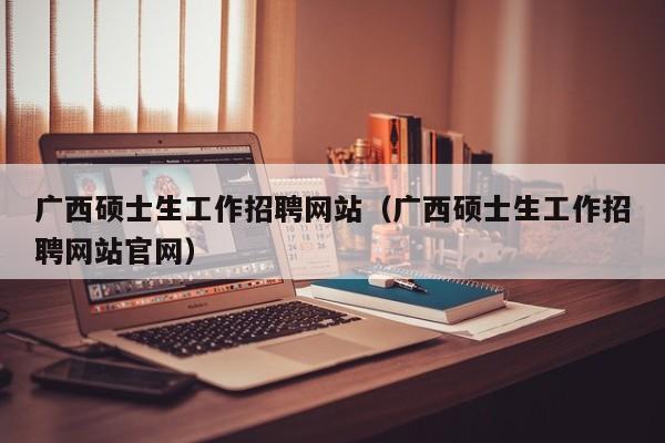 广西硕士生工作招聘网站（广西硕士生工作招聘网站官网）-第1张图片-公办高校硕士招聘信息-最新高校硕士招聘信息-公办高校招聘条件