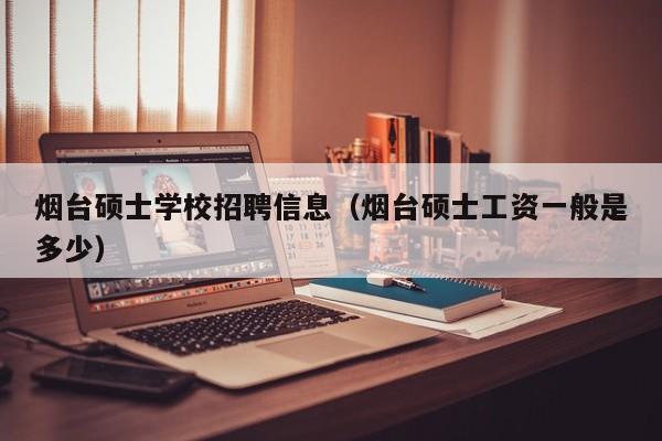 烟台硕士学校招聘信息（烟台硕士工资一般是多少）-第1张图片-公办高校硕士招聘信息-最新高校硕士招聘信息-公办高校招聘条件
