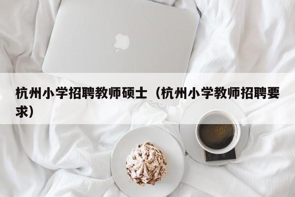 杭州小学招聘教师硕士（杭州小学教师招聘要求）-第1张图片-公办高校硕士招聘信息-最新高校硕士招聘信息-公办高校招聘条件