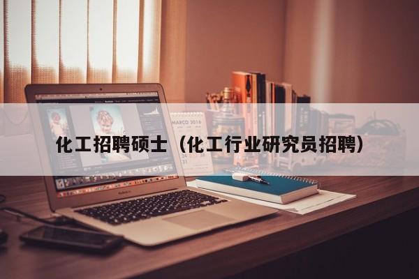 化工招聘硕士（化工行业研究员招聘）-第1张图片-公办高校硕士招聘信息-最新高校硕士招聘信息-公办高校招聘条件