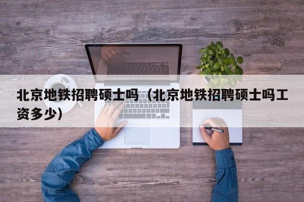北京地铁招聘硕士吗（北京地铁招聘硕士吗工资多少）-第1张图片-公办高校硕士招聘信息-最新高校硕士招聘信息-公办高校招聘条件