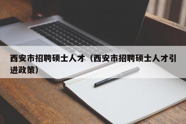 西安市招聘硕士人才（西安市招聘硕士人才引进政策）-第1张图片-公办高校硕士招聘信息-最新高校硕士招聘信息-公办高校招聘条件