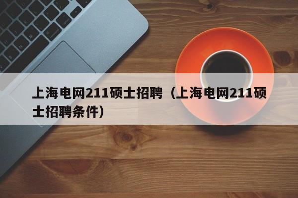 上海电网211硕士招聘（上海电网211硕士招聘条件）-第1张图片-公办高校硕士招聘信息-最新高校硕士招聘信息-公办高校招聘条件