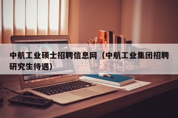 中航工业硕士招聘信息网（中航工业集团招聘研究生待遇）-第1张图片-公办高校硕士招聘信息-最新高校硕士招聘信息-公办高校招聘条件