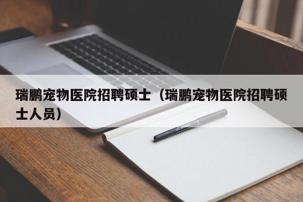 瑞鹏宠物医院招聘硕士（瑞鹏宠物医院招聘硕士人员）-第1张图片-公办高校硕士招聘信息-最新高校硕士招聘信息-公办高校招聘条件