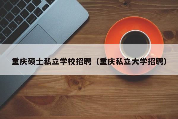 重庆硕士私立学校招聘（重庆私立大学招聘）-第1张图片-公办高校硕士招聘信息-最新高校硕士招聘信息-公办高校招聘条件