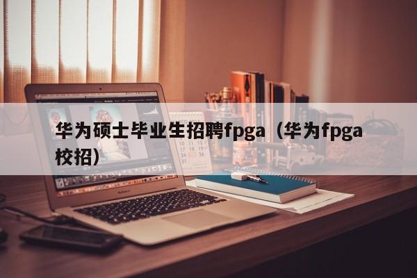 华为硕士毕业生招聘fpga（华为fpga校招）-第1张图片-公办高校硕士招聘信息-最新高校硕士招聘信息-公办高校招聘条件