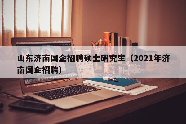 山东济南国企招聘硕士研究生（2021年济南国企招聘）-第1张图片-公办高校硕士招聘信息-最新高校硕士招聘信息-公办高校招聘条件