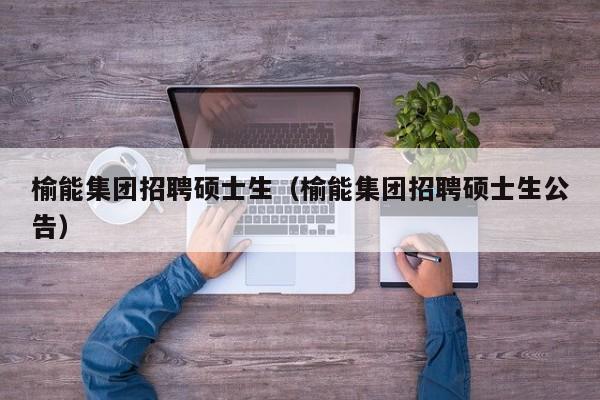 榆能集团招聘硕士生（榆能集团招聘硕士生公告）-第1张图片-公办高校硕士招聘信息-最新高校硕士招聘信息-公办高校招聘条件