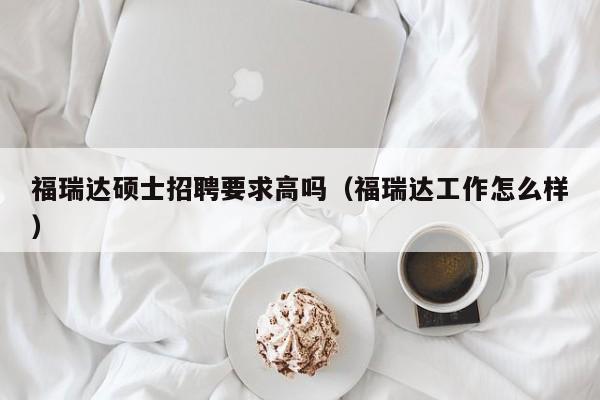 福瑞达硕士招聘要求高吗（福瑞达工作怎么样）-第1张图片-公办高校硕士招聘信息-最新高校硕士招聘信息-公办高校招聘条件