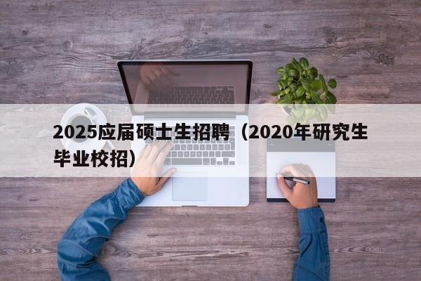 2025应届硕士生招聘（2020年研究生毕业校招）-第1张图片-公办高校硕士招聘信息-最新高校硕士招聘信息-公办高校招聘条件